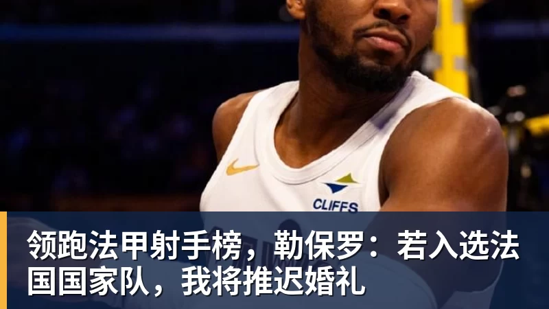 领跑法甲射手榜，勒保罗：若入选法国国家队，我将推迟婚礼